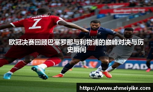 欧冠决赛回顾巴塞罗那与利物浦的巅峰对决与历史瞬间